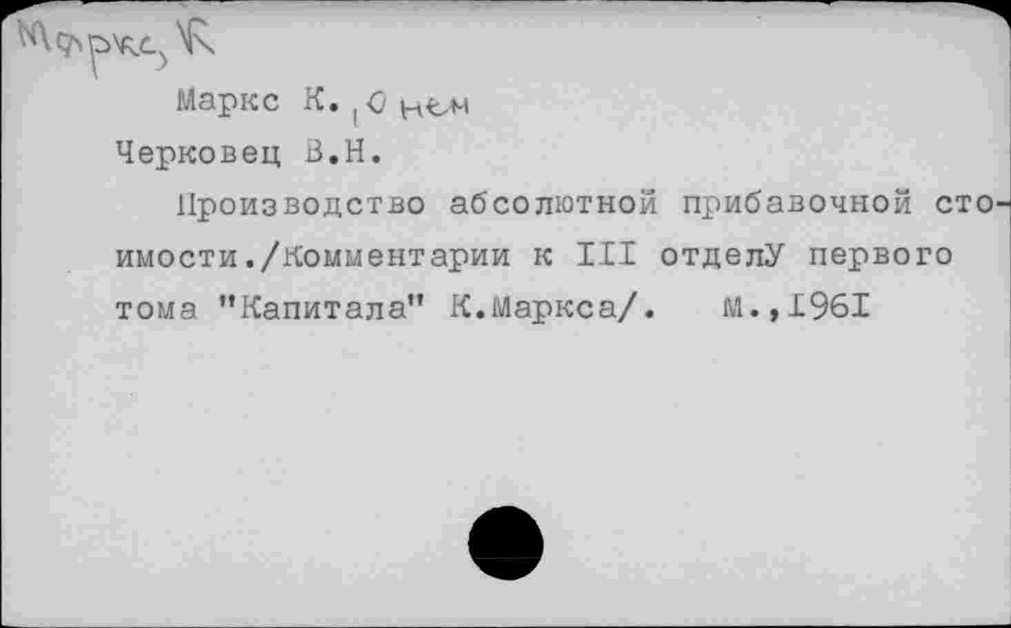 ﻿Маркс К. (<?
Черковец В.Н.
Производство абсолютной прибавочной стоимости ./Комментарии к III отделу первого тома ’’Капитала" К.Маркса/. М.,1961